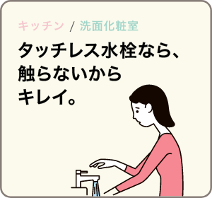キッチン / 洗面 タッチレス水栓なら、触らないから汚れない。
